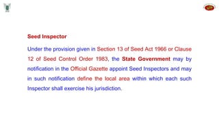 Seed Inspector
Under the provision given in Section 13 of Seed Act 1966 or Clause
12 of Seed Control Order 1983, the State Government may by
notification in the Official Gazette appoint Seed Inspectors and may
in such notification define the local area within which each such
Inspector shall exercise his jurisdiction.
 