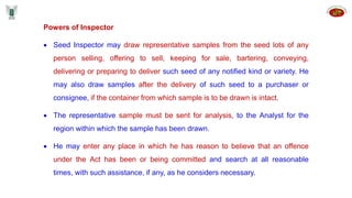 Powers of Inspector
 Seed Inspector may draw representative samples from the seed lots of any
person selling, offering to sell, keeping for sale, bartering, conveying,
delivering or preparing to deliver such seed of any notified kind or variety. He
may also draw samples after the delivery of such seed to a purchaser or
consignee, if the container from which sample is to be drawn is intact.
 The representative sample must be sent for analysis, to the Analyst for the
region within which the sample has been drawn.
 He may enter any place in which he has reason to believe that an offence
under the Act has been or being committed and search at all reasonable
times, with such assistance, if any, as he considers necessary.
 