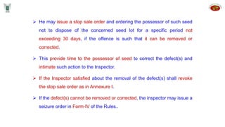  He may issue a stop sale order and ordering the possessor of such seed
not to dispose of the concerned seed lot for a specific period not
exceeding 30 days, if the offence is such that it can be removed or
corrected.
 This provide time to the possessor of seed to correct the defect(s) and
intimate such action to the Inspector.
 If the Inspector satisfied about the removal of the defect(s) shall revoke
the stop sale order as in Annexure I.
 If the defect(s) cannot be removed or corrected, the inspector may issue a
seizure order in Form-IV of the Rules..
 