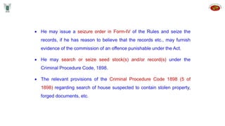  He may issue a seizure order in Form-IV of the Rules and seize the
records, if he has reason to believe that the records etc., may furnish
evidence of the commission of an offence punishable under the Act.
 He may search or seize seed stock(s) and/or record(s) under the
Criminal Procedure Code, 1898.
 The relevant provisions of the Criminal Procedure Code 1898 (5 of
1898) regarding search of house suspected to contain stolen property,
forged documents, etc.
 
