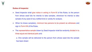 Duties of Inspector
 Seed Inspector shall give notice in writing in Form-VI of the Rules, to the person
from whose seed lots he intends to take samples, whenever he intends to take
sample of any seed of any notified kind or variety for analysis.
 When he draws sample(s), minimum two persons to be present as witnesses and
sign in Form-VIII of the Rules.
 The representative sample drawn by Seed Inspector shall be randomly divided in to
three equal and identical parts and:
a. One sample will be delivered to the person from whose seed lots the sample
has been drawn
 