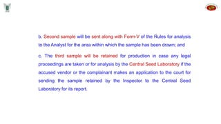 b. Second sample will be sent along with Form-V of the Rules for analysis
to the Analyst for the area within which the sample has been drawn; and
c. The third sample will be retained for production in case any legal
proceedings are taken or for analysis by the Central Seed Laboratory if the
accused vendor or the complainant makes an application to the court for
sending the sample retained by the Inspector to the Central Seed
Laboratory for its report.
 