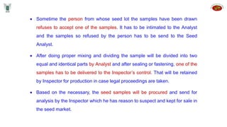 Sometime the person from whose seed lot the samples have been drawn
refuses to accept one of the samples. It has to be intimated to the Analyst
and the samples so refused by the person has to be send to the Seed
Analyst.
 After doing proper mixing and dividing the sample will be divided into two
equal and identical parts by Analyst and after sealing or fastening, one of the
samples has to be delivered to the Inspector’s control. That will be retained
by Inspector for production in case legal proceedings are taken.
 Based on the necessary, the seed samples will be procured and send for
analysis by the Inspector which he has reason to suspect and kept for sale in
the seed market.
 