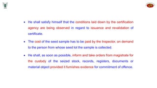  He shall satisfy himself that the conditions laid down by the certification
agency are being observed in regard to issuance and revalidation of
certificate.
 The cost of the seed sample has to be paid by the Inspector, on demand
to the person from whose seed lot the sample is collected.
 He shall, as soon as possible, inform and take orders from magistrate for
the custody of the seized stock, records, registers, documents or
material object provided it furnishes evidence for commitment of offence.
 