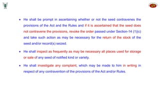  He shall be prompt in ascertaining whether or not the seed contravenes the
provisions of the Act and the Rules and if it is ascertained that the seed does
not contravene the provisions, revoke the order passed under Section-14 (1)(c)
and take such action as may be necessary for the return of the stock of the
seed and/or record(s) seized.
 He shall inspect as frequently as may be necessary all places used for storage
or sale of any seed of notified kind or variety.
 He shall investigate any complaint, which may be made to him in writing in
respect of any contravention of the provisions of the Act and/or Rules.
 