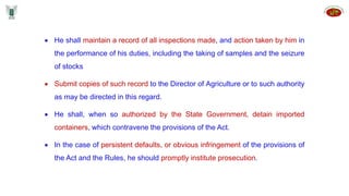  He shall maintain a record of all inspections made, and action taken by him in
the performance of his duties, including the taking of samples and the seizure
of stocks
 Submit copies of such record to the Director of Agriculture or to such authority
as may be directed in this regard.
 He shall, when so authorized by the State Government, detain imported
containers, which contravene the provisions of the Act.
 In the case of persistent defaults, or obvious infringement of the provisions of
the Act and the Rules, he should promptly institute prosecution.
 