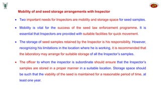 Mobility of and seed storage arrangements with Inspector
 Two important needs for Inspectors are mobility and storage space for seed samples.
 Mobility is vital for the success of the seed law enforcement programme. It is
essential that Inspectors are provided with suitable facilities for quick movement.
 The storage of seed samples retained by the Inspector is his responsibility. However,
recognizing his limitations in the location where he is working, it is recommended that
the laboratory may arrange for suitable storage of all the Inspector’s samples.
 The officer to whom the inspector is subordinate should ensure that the Inspector’s
samples are stored in a proper manner in a suitable location. Storage space should
be such that the viability of the seed is maintained for a reasonable period of time, at
least one year.
 