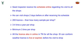  Seed inspector receive his schedule online regarding his visit to all
the shops
 He can visit shops 2 days before or after receiving his schedule
 200 licence – than how many sample per shop?
 3-4 time a year per shop
 Minimum 3 time per shop
 All the licence also in online in TN for all the shop- SI can conform
weather licence is live or expired, before his visit to shop
 