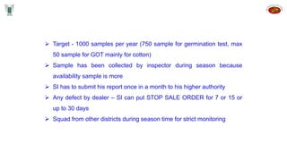  Target - 1000 samples per year (750 sample for germination test, max
50 sample for GOT mainly for cotton)
 Sample has been collected by inspector during season because
availability sample is more
 SI has to submit his report once in a month to his higher authority
 Any defect by dealer – SI can put STOP SALE ORDER for 7 or 15 or
up to 30 days
 Squad from other districts during season time for strict monitoring
 