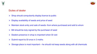 Duties of dealer
 Shop should compulsorily display licence to public
 Display availability of seeds and price of seed
 Maintain stock entry and sale of seeds- from where purchased and sold to whom
 Bill should be duly signed by the purchaser of seed
 Dealers presence in shop is important when SI visit
 Submit report to SI once in 3 moths
 Storage place is most important – he should not keep seeds along with all chemicals
 