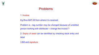 1. Invoice
Eg Rice ADT-39 from where it is received
Problem is - tag number may be changed because of unskilled
person working with distributer – change the invoice ?
2. Expiry of seed can be identified by checking stock entry and
label
3.Bill and signature
Problems
 
