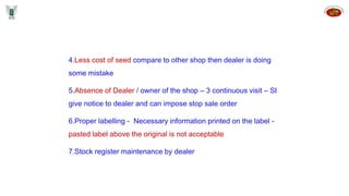 4.Less cost of seed compare to other shop then dealer is doing
some mistake
5.Absence of Dealer / owner of the shop – 3 continuous visit – SI
give notice to dealer and can impose stop sale order
6.Proper labelling - Necessary information printed on the label -
pasted label above the original is not acceptable
7.Stock register maintenance by dealer
 