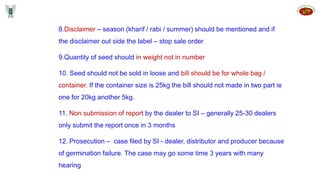 8.Disclaimer – season (kharif / rabi / summer) should be mentioned and if
the disclaimer out side the label – stop sale order
9.Quantity of seed should in weight not in number
10. Seed should not be sold in loose and bill should be for whole bag /
container. If the container size is 25kg the bill should not made in two part ie
one for 20kg another 5kg.
11. Non submission of report by the dealer to SI – generally 25-30 dealers
only submit the report once in 3 months
12. Prosecution – case filed by SI - dealer, distributor and producer because
of germination failure. The case may go some time 3 years with many
hearing
 