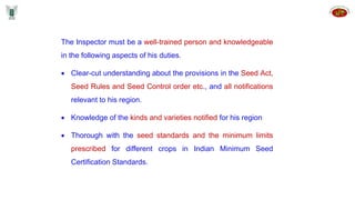 The Inspector must be a well-trained person and knowledgeable
in the following aspects of his duties.
 Clear-cut understanding about the provisions in the Seed Act,
Seed Rules and Seed Control order etc., and all notifications
relevant to his region.
 Knowledge of the kinds and varieties notified for his region
 Thorough with the seed standards and the minimum limits
prescribed for different crops in Indian Minimum Seed
Certification Standards.
 