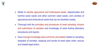  Ability to identify agricultural and horticultural seeds, objectionable and
harmful weed seeds and other common weed seeds, and varieties of
agricultural and horticultural seeds that can be identified readily.
 Thorough with the principles and procedures of seed sampling, division
and submission of samples and knowledge of seed testing laboratory
procedures and reports
 Have enough knowledge about all forms and details related to sampling,
despatch of samples, stopping and revoke of seed sales order, seizure
and related legal action.
 