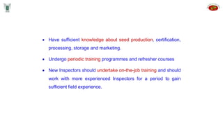  Have sufficient knowledge about seed production, certification,
processing, storage and marketing.
 Undergo periodic training programmes and refresher courses
 New Inspectors should undertake on-the-job training and should
work with more experienced Inspectors for a period to gain
sufficient field experience.
 