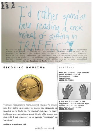 SEED [in the FARM]
Το Λονδίνο έχει 11 γραµµές τρένου µε 270 σταθµούς, η Νέα Υόρκη το µεγαλύτερο
δίκτυο στον κόσµο: 34 γραµµές και 421 σταθµούς (για την Αθήνα τα λέµε σε 20
χρόνια). Το ΜαΪάµι είναι αρκετά πίσω µε µόλις 2 γραµµές και 23 σταθµούς.
Φοιτητές της πόλης σκέφτηκαν και οργάνωσαν µια ενδιαφέρουσα διαµαρτυρία που
είχε στόχο να αναδείξει το πρόβληµα των µεταφορών στο Μαϊάµι. Το Purple Line
Project. Μπορεί να φαίνεται µακρινό αλλά αξίζει µία µατιά στην προσπάθειά
τους. Δείτε το εδώ και θαυµάστε τη δουλειά που έκαναν!
Aπλό και έξυπνο. Χρησιµοποιεί
print screens για να
δηµιουργήσει video
transitions.
ΔΕΙΤΕ ΤΟ VIDEO.
A boy and his atom: η IBM
δηµιουργεί την µικρότερη stop
motion ταινία του κόσµου
χρησιµοποιώντας άτοµα.
ΔΕΙΤΕ ΤΟ VIDEO
Διαβάστε περισσότερα εδώ.
Το amazon παρουσίασε το πρώτο, εικονικό νόμισμα. Το amazon
coin. Έναν τρόπο να αγοράζουν οι πελάτες του εφαρμογές και
παιχνίδια για το kindle ﬁre. Το “νόμισμα” είναι προς το παρόν
διαθέσιμο στην αμερικάνικη αγορά. Η αξία κάθε amazon coin
είναι 0,01 $ ενώ υπάρχουν και οι σχετικές “προσφορές” και
“εκπτώσεις”.
Ε Ι Κ Ο Ν Ι Κ Ο Ν Ο Μ Ι Σ Μ Α µ ι κ ρ ά . . .
 