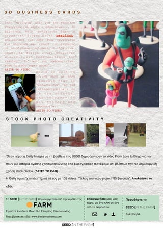SEED [in the FARM]
3 D B U S I N E S S C A R D S
Στην “περίεργη” µάχη για την καλύτερη
επαγγελµατική κάρτα η λύση είναι... 3D
printing. Αυτό τουλάχιστον έκανε η
γερµανική διαφηµιστική resoluut.
Δηµιούργησε για κάθε έναν εργαζόµενο
ένα υπερήρωα και τύπωσε τις φιγούρες
σε τρισδιάστατο εκτυπωτή. Η ιδέα είναι
απλή: το design είναι σηµαντικό
σ τ ο ι χ ε ί ο σ τ η δ ρ α σ τ η ρ ι ό τ η τ α τ η ς
resoluut. Γι’ αυτό και καθένας είναι
ένας “µικρός super ήρωας”.
ΔΕΙΤΕ ΤΟ VIDEO.
Το SEED [in the FARM] δημιουργείται από την ομάδα της
Είμαστε ένα Νέο Μοντέλο Εταιρίας Επικοινωνίας.
Μας βρίσκετε εδώ: www.thefarmathens.com
Επικοινωνήστε μαζί μας
τώρα, με ένα κλικ σε ένα
από τα παρακάτω:
@ t U
K ο ν τ ά σ ε α υ τ ή τ η
λογική αλλά µε άλλη
ε φ α ρ µ ο γ ή ή τ α ν τ ο
“καλωσόρισµα” της red
tettemer+partners σε
1 6 ν έ α σ τ ε λ έ χ η .
Δ η µ ι ο ύ ρ γ η σ α ν 1 6
µ ι ν ι α τ ο ύ ρ ε ς α π ό
κηροµπογιά.
ΔΕΙΤΕ ΤΟ VIDEO.
Προωθήστε το
SEED [in the FARM]
ελεύθερα.
S T O C K P H O T O C R E A T I V I T Y
Όταν πέρσι η Getty Images με τη βοήθεια της BBDO δημιούργησαν το video From Love to Bingo για να
πουν μια ιστορία αγάπης χρησιμοποιώντας 873 φωτογραφίες πιστέψαμε ότι βλέπαμε την πιο δημιουργική
χρήση stock photos. (ΔΕΙΤΕ ΤΟ ΕΔΩ)
H Getty όμως “χτυπάει “ ξανά φέτος με 105 videos. Τίτλος του νέου project “85 Seconds”. Απολαύστε το
εδώ.
 