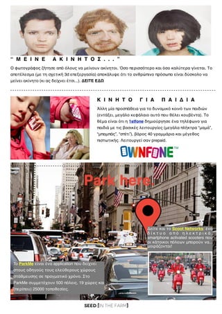 SEED [in the FARM]
“ Μ Ε Ι Ν Ε Α Κ Ι Ν Η Τ Ο Σ . . . ”
Ο φωτογράφος ζήτησε από όλους να μείνουν ακίνητοι. Όσο περισσότερο και όσο καλύτερα γίνεται. Το
αποτέλεσμα (με τη σχετική 3d επεξεργασία) αποκάλυψε ότι το ανθρώπινο πρόσωπο είναι δύσκολο να
μείνει ακίνητο (κι ας δείχνει έτσι...). ΔΕΙΤΕ ΕΔΩ
Κ Ι Ν Η Τ Ο Γ Ι Α Π Α Ι Δ Ι Α
To ParkMe είναι ένα application που δείχνει
στους οδηγούς τους ελεύθερους χώρους
στάθμευσης σε πραγματικό χρόνο. Στο
ParkMe συμμετέχουν 500 πόλεις, 19 χώρες και
(περίπου) 25000 τοποθεσίες.
Δείτε και το Scoot Networks: ένα
δ ί κ τ υ ο α π ό η λ ε κ τ ρ ι κ ά ,
smartphone activated scooters που
οι κάτοικοι πόλεων μπορούν να...
μοιράζονται!
Άλλη μία προσπάθεια για το δυναμικό κοινό των παιδιών
(εντάξει, μεγάλο κεφάλαιο αυτό που θέλει κουβέντα). Το
θέμα είναι ότι η 1stfone δημιούργησε ένα τηλέφωνο για
παιδιά με τις βασικές λειτουργίες (μεγάλα πλήκτρα “μαμά”,
“μπαμπάς”, “σπίτι”), βάρος 40 γραμμάρια και μέγεθος
πιστωτικής. Λειτουργεί σαν prepaid.
 