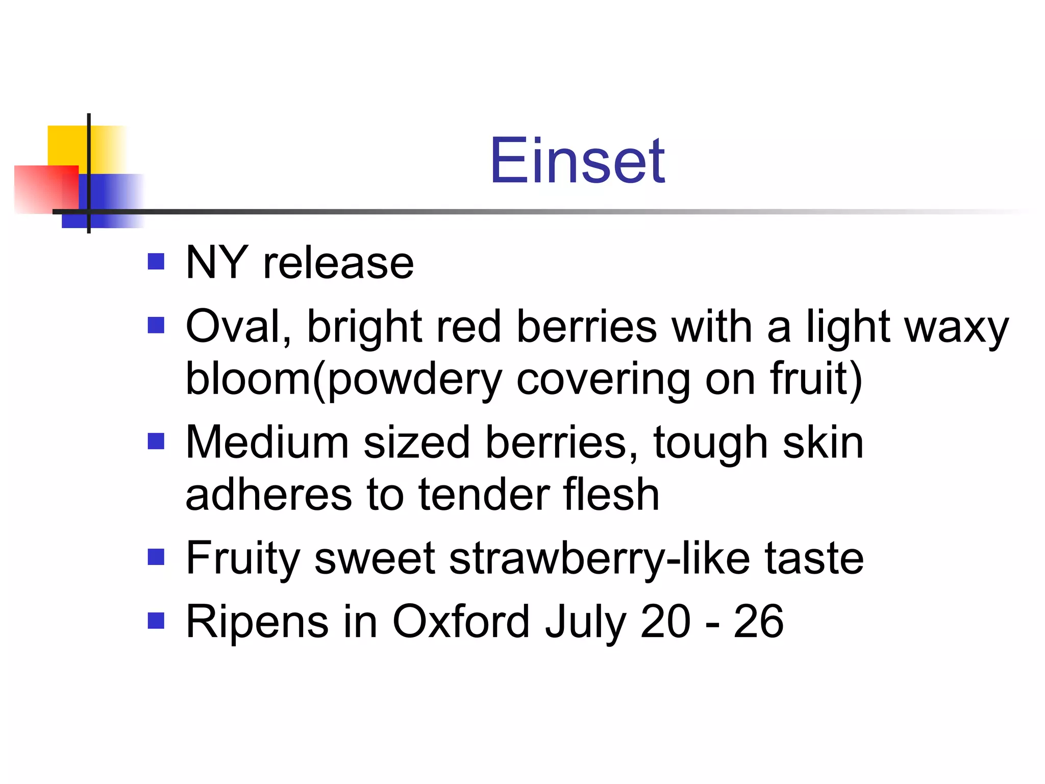 Einset NY release Oval, bright red berries with a light waxy bloom(powdery covering on fruit) Medium sized berries, tough skin adheres to tender flesh Fruity sweet strawberry-like taste Ripens in Oxford July 20 - 26 