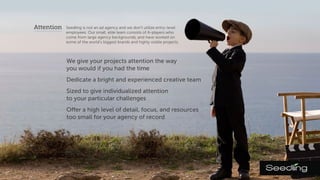 Attention Seedling is not an ad agency and we don't utilize entry-level
employees. Our small, elite team consists of A-players who
come from large agency backgrounds, and have worked on
some of the world's biggest brands and highly visible projects.
We give your projects attention the way
you would if you had the time.
We dedicate a bright and experienced
creative team.
We are sized to give individualized attention
to your particular challenges.
We offer a high level of detail, focus, and resources
for all projects. No project is too small.
 