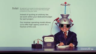 We approach your project by discussing goals and your
budget. Then we work within those budget constraints
to meet your needs.
Budget
Instead of quoting an arbitrary fee,
we work within your dedicated budget
for each project.
Our modular operating model allows
us to offer high-agency work for a
fraction of the cost.
 