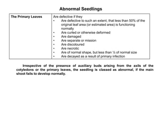 Abnormal Seedlings
Irrespective of the presence of auxiliary buds arising from the axils of the
cotyledons or the primary leaves, the seedling is classed as abnormal, if the main
shoot fails to develop normally.
The Primary Leaves Are defective if they
• Are defective to such an extent, that less than 50% of the
original leaf area (or estimated area) is functioning
normally
• Are curled or otherwise deformed
• Are damaged
• Are separate or mission
• Are discoloured
• Are necrotic
• Are of normal shape, but less than ¼ of normal size
• Are decayed as a result of primary infection
 