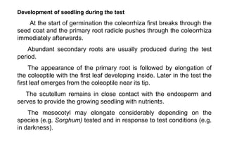 Development of seedling during the test
At the start of germination the coleorrhiza first breaks through the
seed coat and the primary root radicle pushes through the coleorrhiza
immediately afterwards.
Abundant secondary roots are usually produced during the test
period.
The appearance of the primary root is followed by elongation of
the coleoptile with the first leaf developing inside. Later in the test the
first leaf emerges from the coleoptile near its tip.
The scutellum remains in close contact with the endosperm and
serves to provide the growing seedling with nutrients.
The mesocotyl may elongate considerably depending on the
species (e.g. Sorghum) tested and in response to test conditions (e.g.
in darkness).
 