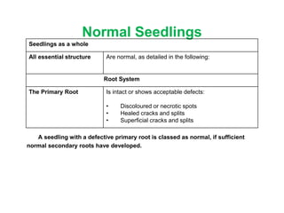 Normal Seedlings
A seedling with a defective primary root is classed as normal, if sufficient
normal secondary roots have developed.
Seedlings as a whole
All essential structure Are normal, as detailed in the following:
Root System
The Primary Root Is intact or shows acceptable defects:
• Discoloured or necrotic spots
• Healed cracks and splits
• Superficial cracks and splits
 