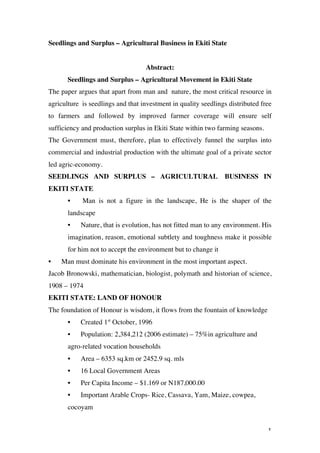 Seedlings and Surplus – Agricultural Business in Ekiti State


                                    Abstract:
         Seedlings and Surplus – Agricultural Movement in Ekiti State
The paper argues that apart from man and nature, the most critical resource in
agriculture is seedlings and that investment in quality seedlings distributed free
to farmers and followed by improved farmer coverage will ensure self
sufficiency and production surplus in Ekiti State within two farming seasons.
The Government must, therefore, plan to effectively funnel the surplus into
commercial and industrial production with the ultimate goal of a private sector
led agric-economy.
SEEDLINGS AND SURPLUS – AGRICULTURAL                              BUSINESS IN
EKITI STATE
         •    Man is not a figure in the landscape, He is the shaper of the
         landscape
         •   Nature, that is evolution, has not fitted man to any environment. His
         imagination, reason, emotional subtlety and toughness make it possible
         for him not to accept the environment but to change it
•      Man must dominate his environment in the most important aspect.
Jacob Bronowski, mathematician, biologist, polymath and historian of science,
1908 – 1974
EKITI STATE: LAND OF HONOUR
The foundation of Honour is wisdom, it flows from the fountain of knowledge
         •   Created 1st October, 1996
         •   Population: 2,384,212 (2006 estimate) – 75%in agriculture and
         agro-related vocation households
         •   Area – 6353 sq.km or 2452.9 sq. mls
         •   16 Local Government Areas
         •   Per Capita Income – $1.169 or N187,000.00
         •   Important Arable Crops- Rice, Cassava, Yam, Maize, cowpea,
         cocoyam


	
                                                                              1	
  
 