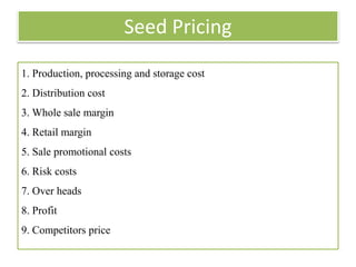 Seed Pricing
1. Production, processing and storage cost
2. Distribution cost
3. Whole sale margin
4. Retail margin
5. Sale promotional costs
6. Risk costs
7. Over heads
8. Profit
9. Competitors price
 