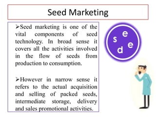 Seed Marketing
Seed marketing is one of the
vital components of seed
technology. In broad sense it
covers all the activities involved
in the flow of seeds from
production to consumption.
However in narrow sense it
refers to the actual acquisition
and selling of packed seeds,
intermediate storage, delivery
and sales promotional activities.
 