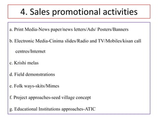 4. Sales promotional activities
a. Print Media-News paper/news letters/Ads/ Posters/Banners
b. Electronic Media-Cinima slides/Radio and TV/Mobiles/kisan call
centres/Internet
c. Krishi melas
d. Field demonstrations
e. Folk ways-skits/Mimes
f. Project approaches-seed village concept
g. Educational Institutions approaches-ATIC
 