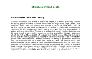 Structure of Seed Sector




Structure of the Indian Seed Industry

Although the Indian seed market is one of the largest, it is almost exclusively supplied
by locally produced seeds. Farmers retain seed of major food crops (wheat, rice,
sorghum, millet, corn, and pulses) and commercial crops for many years, and the
largest volume of seed trade involves local exchanges of established self-pollinating
varieties. The seed replacement rate in most crops is very low, with the exception of
cotton and some vegetables. The use of hybrid seeds is mostly confined to cotton, and
to some extent to corn, millet, sunflower, and few vegetables. However, awareness
about the high yield and quality of produce from hybrid seeds, attracting farmers to
switch over to hybrids, is growing. The Indian seed industry used to be dominated by
public sector seed companies. However, following the easing of government regulations
and the implementation of a new seed policy in 1988, the private sector seed
companies have started playing a major role in seed development and marketing. More
recently, the government’s decision to embrace biotechnology as a means of achieving
food security has attracted several leading biotechnology-focused multinational seed
companies to India. The composition of the seed industry, by volume of turnover, has
reportedly reached a ratio of 60:40 between the private and public sectors.
 