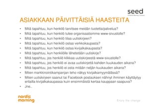 ASIAKKAAN PÄIVITTÄISIÄ HAASTEITA
• Mitä tapahtuu, kun henkilö tarvitsee meidän tuotetta/palvelua?
• Mitä tapahtuu, kun henkilö tulee organisaatiomme www-sivustolle?
• Mitä tapahtuu, kun henkilö tilaa uutiskirjeen?
• Mitä tapahtuu, kun henkilö ostaa verkkokaupasta?
• Mitä tapahtuu, kun henkilö ostaa kivijalkakaupasta?
• Mitä tapahtuu, kun henkilölle lähetetään uutiskirje?
• Mitä tapahtuu, jos henkilö klikkaa uutiskirjeestä www-sivustolle?
• Mitä tapahtuu, jos henkilö ei avaa uutiskirjettä kahden kuukauden aikana?
• Mitä tapahtuu, jos henkilö ei osta mitään neljän kuukauden aikana?
• Miten markkinointikampanjan teho näkyy kivijalkamyymälässä?
• Miten uutiskirjeen saanut tai Facebook postauksen nähnyt ihminen käyttäytyy
erilailla kivijalkakaupassa kuin ensimmäistä kertaa kauppaan saapuva?
• Jne..
 