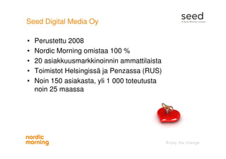 Seed Digital Media Oy
• Perustettu 2008
• Nordic Morning omistaa 100 %
• 20 asiakkuusmarkkinoinnin ammattilaista
• Toimistot Helsingissä ja Penzassa (RUS)
• Noin 150 asiakasta, yli 1 000 toteutusta
noin 25 maassa
 