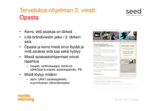 Tervetuloa-ohjelman 2. viesti:
Opasta
• Kerro, että asiakas on tärkeä
• Liitä brändiviestin jatko / 2. tärkein
asia
• Opasta ja kerro mistä sinut löytää ja
mitä asiakas siitä saa sekä hyötyy
• Missä asiakaskohtaamiset voivat
tapahtua
– kaupat, verkkokauppa, kotisivut,
sähköiset kuvastot, asiakaspalvelu, FB
• Mistä löytyy mitäkin
– esim. UKK:t asiakaspalvelu-
kuormituksen vähentämiseksi
 