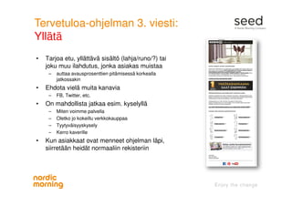Tervetuloa-ohjelman 3. viesti:
Yllätä
• Tarjoa etu, yllättävä sisältö (lahja/runo/?) tai
joku muu ilahdutus, jonka asiakas muistaa
– auttaa avausprosenttien pitämisessä korkealla
jatkossakin
• Ehdota vielä muita kanavia
– FB, Twitter, etc.
• On mahdollista jatkaa esim. kyselyllä
– Miten voimme palvella
– Oletko jo kokeillu verkkokauppaa
– Tyytyväisyyskysely
– Kerro kaverille
• Kun asiakkaat ovat menneet ohjelman läpi,
siirretään heidät normaaliin rekisteriin
 