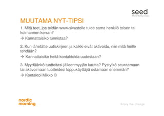 MUUTAMA NYT-TIPSI
1. Mitä teet, jos teidän www-sivustolle tulee sama henkilö toisen tai
kolmannen kerran?
Kannattaisiko tunnistaa?
2. Kun lähetätte uutiskirjeen ja kaikki eivät aktivoidu, niin mitä heille
tehdään?
Kannattaisiko heitä kontaktoida uudestaan?
3. Myydäänkö tuotteitasi jälleenmyyjän kautta? Pystytkö seuraamaan
tai aktivoimaan tuotteidesi loppukäyttäjiä ostamaan enemmän?
Kontaktoi Mikko ☺
 