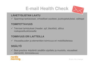 E-mail Health Check
LÄHETYSLISTAN LAATU
Spamtrap-tarkistukset, virheelliset osoitteet, joukkojakelulistat, valittajat
TOIMITETTAVUUS
Tekniset tarkistukset (header, spf, blacklist), alttius
roskapostiluokitukselle
TOIMIVUUS ERI LAITTEILLA
Visuaalisuuden ja elementtien toimivuus eri mobiililaitteissa
SISÄLTÖ
Best practice -käytäntö (sisällön sijoittelu ja muotoilu, visuaaliset
elementit), kiinnostavuus
 