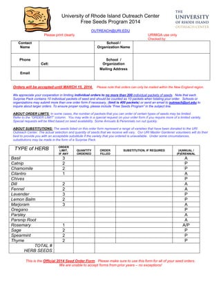 This is the Official 2014 Seed Order Form. Please make sure to use this form for all of your seed orders.
We are unable to accept forms from prior years – no exceptions!
University of Rhode Island Outreach Center
Free Seeds Program 2014
OUTREACH@URI.EDU
Please print clearly URIMGA use only
Checked by:
Contact
Name
School /
Organization Name
Phone School /
Cell: Organization
Email
Mailing Address
Orders will be accepted until MARCH 15, 2014. Please note that orders can only be mailed within the New England region.
We appreciate your cooperation in limiting individual orders to no more than 200 individual packets of seeds. Note that each
Surprise Pack contains 10 individual packets of seed and should be counted as 10 packets when totaling your order. Schools or
organizations may submit more than one order form if necessary, (limit is 400 packets) or send an email to outreach@uri.edu to
inquire about larger orders. To ensure proper routing, please include “Free Seeds Program” in the subject line.
ABOUT ORDER LIMITS: In some cases, the number of packets that you can order of certain types of seeds may be limited.
Refer to the “ORDER LIMIT” column. You may write in a special request on your order form if you require more of a limited variety.
Special requests will be filled based on seed availability. Some Annuals & Perennials run out quickly.
ABOUT SUBSTITUTIONS: The seeds listed on this order form represent a range of varieties that have been donated to the URI
Outreach Center. The actual selection and quantity of seeds that we receive will vary. Our URI Master Gardener volunteers will do their
best to provide you with an acceptable substitute if the variety that you ordered is unavailable. Under some circumstances,
substitutions may be made in the form of a Surprise Pack.
TYPE of HERB ORDER
LIMIT,
IF ANY
QUANTITY
ORDERED
ORDER
FILLED
SUBSTITUTION, IF REQUIRED (A)NNUAL /
(P)ERENNIAL
Basil 3 A
Catnip 2 P
Chamomile 2 P
Cilantro 1 A
Chives P
Dill 2 A
Fennel 2 A
Lavender 3 P
Lemon Balm 2 P
Marjoram 3 A
Oregano P
Parsley A
Parsnip Root A
Rosemary 1 A/P
Sage 2 P
Spearmint 2 P
Thyme 2 P
TOTAL #
HERB SEEDS
 