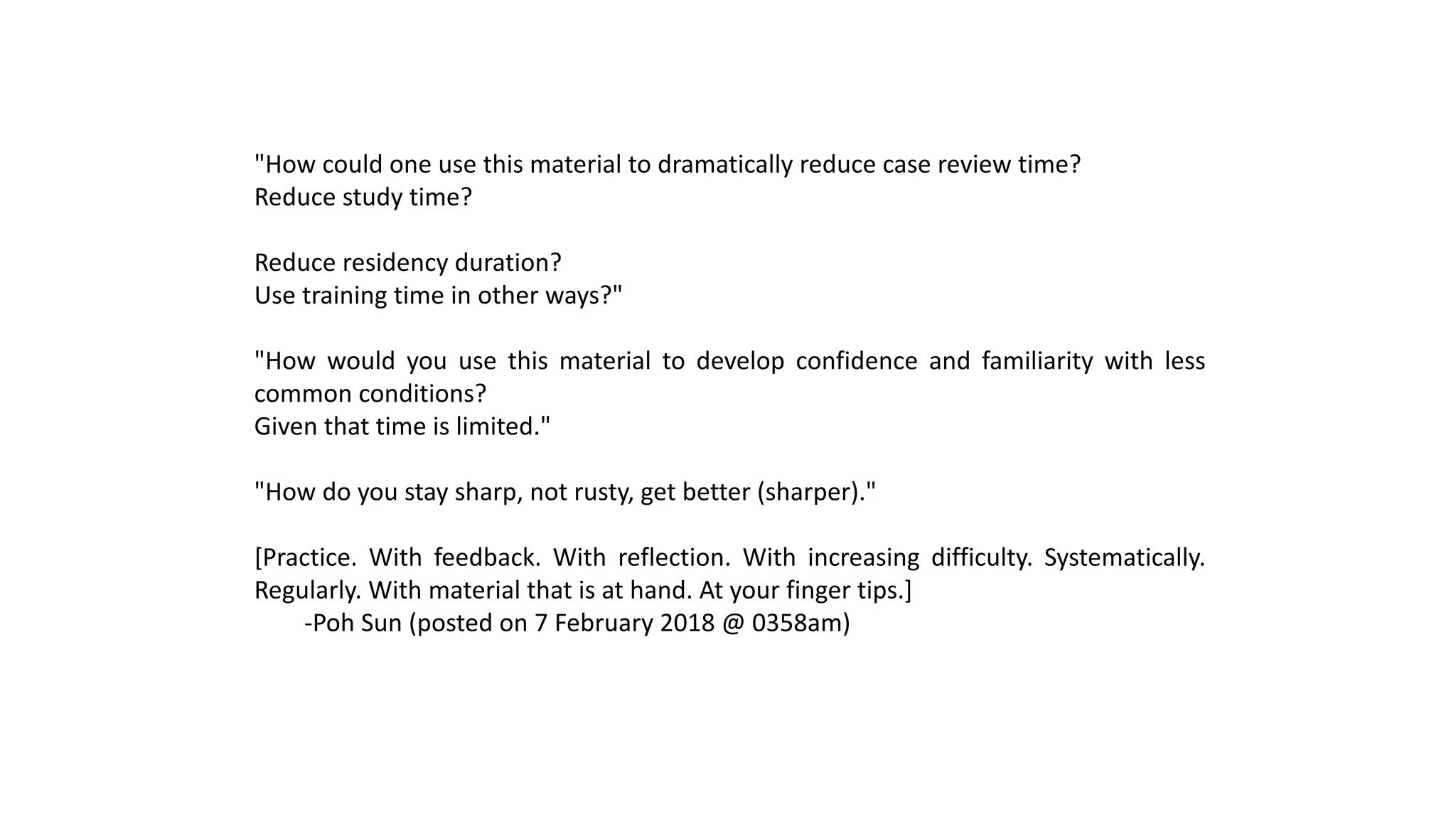 "How could one use this material to dramatically reduce case review time?
Reduce study time?
Reduce residency duration?
Use training time in other ways?"
"How would you use this material to develop confidence and familiarity with less
common conditions?
Given that time is limited."
"How do you stay sharp, not rusty, get better (sharper)."
[Practice. With feedback. With reflection. With increasing difficulty. Systematically.
Regularly. With material that is at hand. At your finger tips.]
-Poh Sun (posted on 7 February 2018 @ 0358am)
 