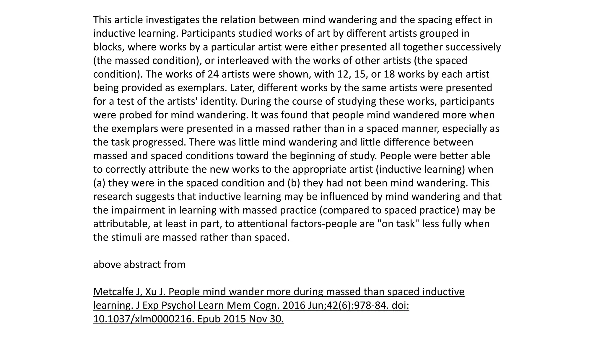 This article investigates the relation between mind wandering and the spacing effect in
inductive learning. Participants studied works of art by different artists grouped in
blocks, where works by a particular artist were either presented all together successively
(the massed condition), or interleaved with the works of other artists (the spaced
condition). The works of 24 artists were shown, with 12, 15, or 18 works by each artist
being provided as exemplars. Later, different works by the same artists were presented
for a test of the artists' identity. During the course of studying these works, participants
were probed for mind wandering. It was found that people mind wandered more when
the exemplars were presented in a massed rather than in a spaced manner, especially as
the task progressed. There was little mind wandering and little difference between
massed and spaced conditions toward the beginning of study. People were better able
to correctly attribute the new works to the appropriate artist (inductive learning) when
(a) they were in the spaced condition and (b) they had not been mind wandering. This
research suggests that inductive learning may be influenced by mind wandering and that
the impairment in learning with massed practice (compared to spaced practice) may be
attributable, at least in part, to attentional factors-people are "on task" less fully when
the stimuli are massed rather than spaced.
above abstract from
Metcalfe J, Xu J. People mind wander more during massed than spaced inductive
learning. J Exp Psychol Learn Mem Cogn. 2016 Jun;42(6):978-84. doi:
10.1037/xlm0000216. Epub 2015 Nov 30.
 