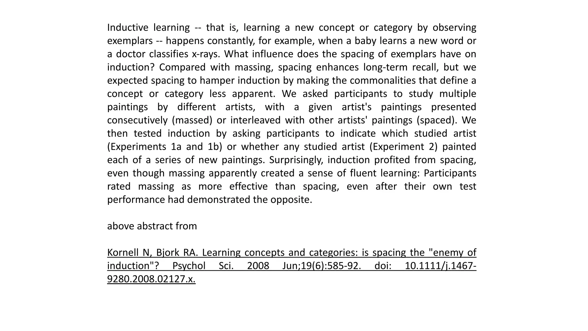 Inductive learning -- that is, learning a new concept or category by observing
exemplars -- happens constantly, for example, when a baby learns a new word or
a doctor classifies x-rays. What influence does the spacing of exemplars have on
induction? Compared with massing, spacing enhances long-term recall, but we
expected spacing to hamper induction by making the commonalities that define a
concept or category less apparent. We asked participants to study multiple
paintings by different artists, with a given artist's paintings presented
consecutively (massed) or interleaved with other artists' paintings (spaced). We
then tested induction by asking participants to indicate which studied artist
(Experiments 1a and 1b) or whether any studied artist (Experiment 2) painted
each of a series of new paintings. Surprisingly, induction profited from spacing,
even though massing apparently created a sense of fluent learning: Participants
rated massing as more effective than spacing, even after their own test
performance had demonstrated the opposite.
above abstract from
Kornell N, Bjork RA. Learning concepts and categories: is spacing the "enemy of
induction"? Psychol Sci. 2008 Jun;19(6):585-92. doi: 10.1111/j.1467-
9280.2008.02127.x.
 