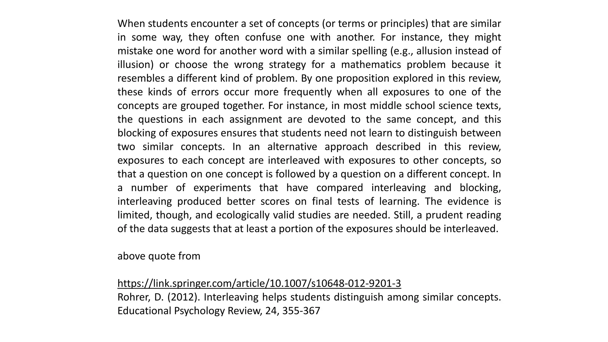 When students encounter a set of concepts (or terms or principles) that are similar
in some way, they often confuse one with another. For instance, they might
mistake one word for another word with a similar spelling (e.g., allusion instead of
illusion) or choose the wrong strategy for a mathematics problem because it
resembles a different kind of problem. By one proposition explored in this review,
these kinds of errors occur more frequently when all exposures to one of the
concepts are grouped together. For instance, in most middle school science texts,
the questions in each assignment are devoted to the same concept, and this
blocking of exposures ensures that students need not learn to distinguish between
two similar concepts. In an alternative approach described in this review,
exposures to each concept are interleaved with exposures to other concepts, so
that a question on one concept is followed by a question on a different concept. In
a number of experiments that have compared interleaving and blocking,
interleaving produced better scores on final tests of learning. The evidence is
limited, though, and ecologically valid studies are needed. Still, a prudent reading
of the data suggests that at least a portion of the exposures should be interleaved.
above quote from
https://link.springer.com/article/10.1007/s10648-012-9201-3
Rohrer, D. (2012). Interleaving helps students distinguish among similar concepts.
Educational Psychology Review, 24, 355-367
 
