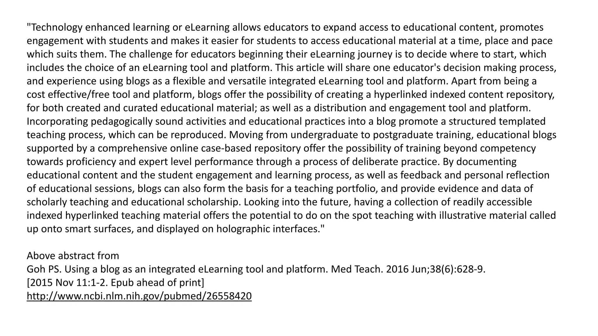 "Technology enhanced learning or eLearning allows educators to expand access to educational content, promotes
engagement with students and makes it easier for students to access educational material at a time, place and pace
which suits them. The challenge for educators beginning their eLearning journey is to decide where to start, which
includes the choice of an eLearning tool and platform. This article will share one educator's decision making process,
and experience using blogs as a flexible and versatile integrated eLearning tool and platform. Apart from being a
cost effective/free tool and platform, blogs offer the possibility of creating a hyperlinked indexed content repository,
for both created and curated educational material; as well as a distribution and engagement tool and platform.
Incorporating pedagogically sound activities and educational practices into a blog promote a structured templated
teaching process, which can be reproduced. Moving from undergraduate to postgraduate training, educational blogs
supported by a comprehensive online case-based repository offer the possibility of training beyond competency
towards proficiency and expert level performance through a process of deliberate practice. By documenting
educational content and the student engagement and learning process, as well as feedback and personal reflection
of educational sessions, blogs can also form the basis for a teaching portfolio, and provide evidence and data of
scholarly teaching and educational scholarship. Looking into the future, having a collection of readily accessible
indexed hyperlinked teaching material offers the potential to do on the spot teaching with illustrative material called
up onto smart surfaces, and displayed on holographic interfaces."
Above abstract from
Goh PS. Using a blog as an integrated eLearning tool and platform. Med Teach. 2016 Jun;38(6):628-9.
[2015 Nov 11:1-2. Epub ahead of print]
http://www.ncbi.nlm.nih.gov/pubmed/26558420
 