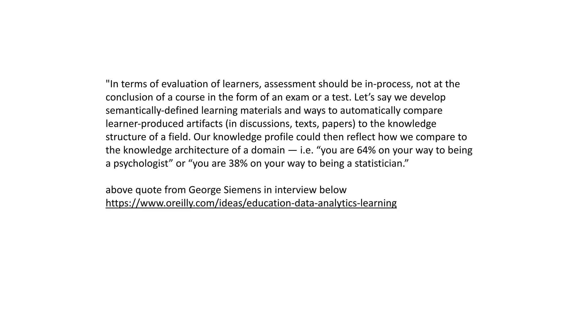 "In terms of evaluation of learners, assessment should be in-process, not at the
conclusion of a course in the form of an exam or a test. Let’s say we develop
semantically-defined learning materials and ways to automatically compare
learner-produced artifacts (in discussions, texts, papers) to the knowledge
structure of a field. Our knowledge profile could then reflect how we compare to
the knowledge architecture of a domain — i.e. “you are 64% on your way to being
a psychologist” or “you are 38% on your way to being a statistician.”
above quote from George Siemens in interview below
https://www.oreilly.com/ideas/education-data-analytics-learning
 