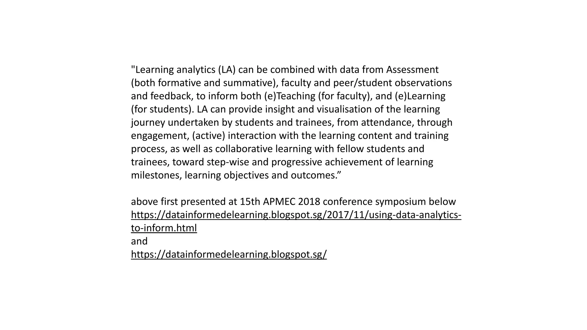 "Learning analytics (LA) can be combined with data from Assessment
(both formative and summative), faculty and peer/student observations
and feedback, to inform both (e)Teaching (for faculty), and (e)Learning
(for students). LA can provide insight and visualisation of the learning
journey undertaken by students and trainees, from attendance, through
engagement, (active) interaction with the learning content and training
process, as well as collaborative learning with fellow students and
trainees, toward step-wise and progressive achievement of learning
milestones, learning objectives and outcomes.”
above first presented at 15th APMEC 2018 conference symposium below
https://datainformedelearning.blogspot.sg/2017/11/using-data-analytics-
to-inform.html
and
https://datainformedelearning.blogspot.sg/
 