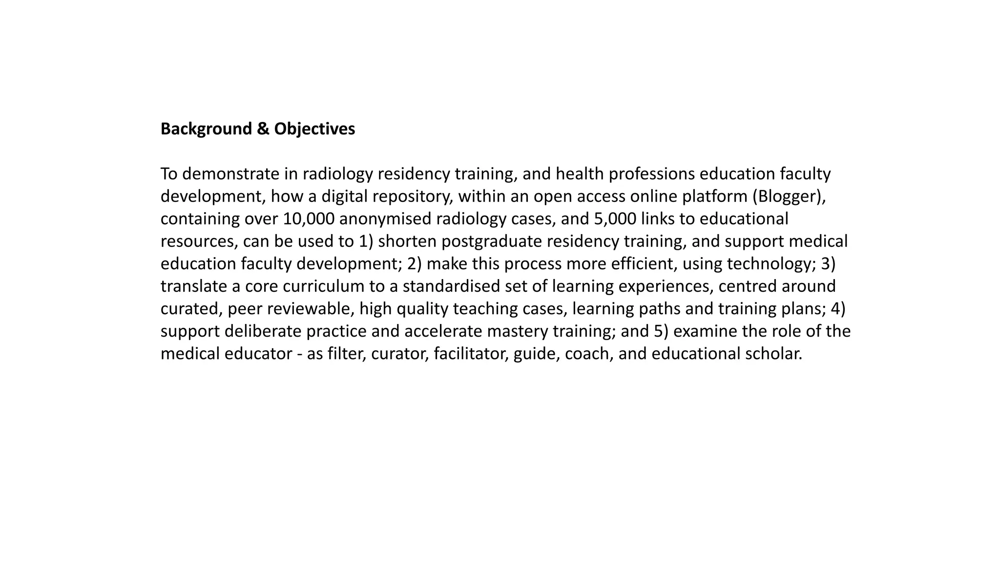 Background & Objectives
To demonstrate in radiology residency training, and health professions education faculty
development, how a digital repository, within an open access online platform (Blogger),
containing over 10,000 anonymised radiology cases, and 5,000 links to educational
resources, can be used to 1) shorten postgraduate residency training, and support medical
education faculty development; 2) make this process more efficient, using technology; 3)
translate a core curriculum to a standardised set of learning experiences, centred around
curated, peer reviewable, high quality teaching cases, learning paths and training plans; 4)
support deliberate practice and accelerate mastery training; and 5) examine the role of the
medical educator - as filter, curator, facilitator, guide, coach, and educational scholar.
 