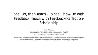 See, Do, then Teach - To See, Show-Do with
Feedback, Teach with Feedback-Reflection-
Scholarship
Goh Poh Sun
MBBS(Melb), FRCR, FAMS, MHPE(Maastricht), FAMEE
Associate Professor and Senior Consultant
Department of Diagnostic Radiology, National University Hospital, National University Health System
Associate Member, Center for Medical Education, National University of Singapore
 